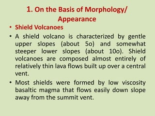 1. On the Basis of Morphology/
Appearance
• Shield Volcanoes
• A shield volcano is characterized by gentle
upper slopes (about 5o) and somewhat
steeper lower slopes (about 10o). Shield
volcanoes are composed almost entirely of
relatively thin lava flows built up over a central
vent.
• Most shields were formed by low viscosity
basaltic magma that flows easily down slope
away from the summit vent.
 