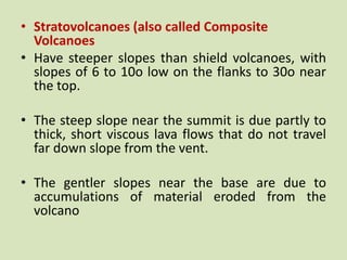 • Stratovolcanoes (also called Composite
Volcanoes
• Have steeper slopes than shield volcanoes, with
slopes of 6 to 10o low on the flanks to 30o near
the top.
• The steep slope near the summit is due partly to
thick, short viscous lava flows that do not travel
far down slope from the vent.
• The gentler slopes near the base are due to
accumulations of material eroded from the
volcano
 