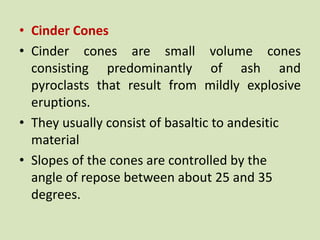• Cinder Cones
• Cinder cones are small volume cones
consisting predominantly of ash and
pyroclasts that result from mildly explosive
eruptions.
• They usually consist of basaltic to andesitic
material
• Slopes of the cones are controlled by the
angle of repose between about 25 and 35
degrees.
 