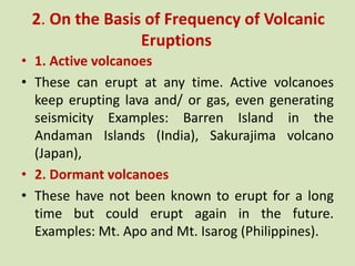2. On the Basis of Frequency of Volcanic
Eruptions
• 1. Active volcanoes
• These can erupt at any time. Active volcanoes
keep erupting lava and/ or gas, even generating
seismicity Examples: Barren Island in the
Andaman Islands (India), Sakurajima volcano
(Japan),
• 2. Dormant volcanoes
• These have not been known to erupt for a long
time but could erupt again in the future.
Examples: Mt. Apo and Mt. Isarog (Philippines).
 