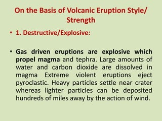 On the Basis of Volcanic Eruption Style/
Strength
• 1. Destructive/Explosive:
• Gas driven eruptions are explosive which
propel magma and tephra. Large amounts of
water and carbon dioxide are dissolved in
magma Extreme violent eruptions eject
pyroclastic. Heavy particles settle near crater
whereas lighter particles can be deposited
hundreds of miles away by the action of wind.
 