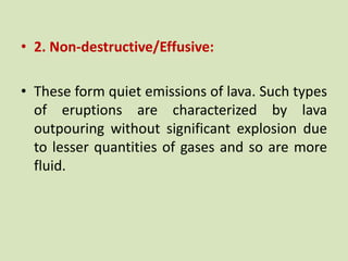 • 2. Non-destructive/Effusive:
• These form quiet emissions of lava. Such types
of eruptions are characterized by lava
outpouring without significant explosion due
to lesser quantities of gases and so are more
fluid.
 