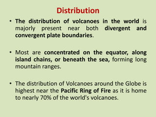 Distribution
• The distribution of volcanoes in the world is
majorly present near both divergent and
convergent plate boundaries.
• Most are concentrated on the equator, along
island chains, or beneath the sea, forming long
mountain ranges.
• The distribution of Volcanoes around the Globe is
highest near the Pacific Ring of Fire as it is home
to nearly 70% of the world's volcanoes.
 