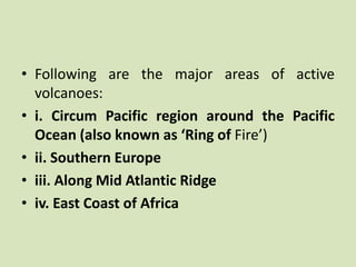 • Following are the major areas of active
volcanoes:
• i. Circum Pacific region around the Pacific
Ocean (also known as ‘Ring of Fire’)
• ii. Southern Europe
• iii. Along Mid Atlantic Ridge
• iv. East Coast of Africa
 