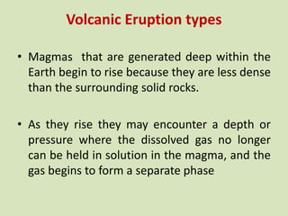 Volcanic Eruption types
• Magmas that are generated deep within the
Earth begin to rise because they are less dense
than the surrounding solid rocks.
• As they rise they may encounter a depth or
pressure where the dissolved gas no longer
can be held in solution in the magma, and the
gas begins to form a separate phase
 