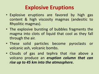 Explosive Eruptions
• Explosive eruptions are favored by high gas
content & high viscosity magmas (andesitic to
Rhyolitic magmas).
• The explosive bursting of bubbles fragments the
magma into clots of liquid that cool as they fall
through the air.
• These solid particles become pyroclasts or
volcanic ash, volcanic bombs.
• Clouds of gas and tephra that rise above a
volcano produce an eruption column that can
rise up to 45 km into the atmosphere.
 