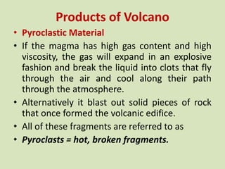 Products of Volcano
• Pyroclastic Material
• If the magma has high gas content and high
viscosity, the gas will expand in an explosive
fashion and break the liquid into clots that fly
through the air and cool along their path
through the atmosphere.
• Alternatively it blast out solid pieces of rock
that once formed the volcanic edifice.
• All of these fragments are referred to as
• Pyroclasts = hot, broken fragments.
 