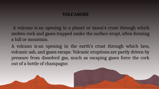 VOLCANOES
A volcano is an opening in a planet or moon's crust through which
molten rock and gases trapped under the surface erupt, often forming
a hill or mountain.
A volcano is an opening in the earth's crust through which lava,
volcanic ash, and gases escape. Volcanic eruptions are partly driven by
pressure from dissolved gas, much as escaping gases force the cork
out of a bottle of champagne.
 