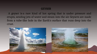 GEYSER
A geyser is a rare kind of hot spring that is under pressure and
erupts, sending jets of water and steam into the air. Geysers are made
from a tube-like hole in the Earth's surface that runs deep into the
crust.
 
