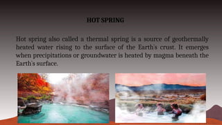 HOT SPRING
Hot spring also called a thermal spring is a source of geothermally
heated water rising to the surface of the Earth`s crust. It emerges
when precipitations or groundwater is heated by magma beneath the
Earth`s surface.
 