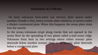 Formation of a Volcano
On land, volcanoes form when one tectonic plate moves under
another. Usually a thin, heavy oceanic plate subducts, or moves under,
a thicker continental plate. When this happens, the ocean plate sinks
into the mantle.
In the ocean, volcanoes erupt along cracks that are opened in the
ocean floor by the spreading of two plates called a mid-ocean ridge.
Volcanoes form here in two settings where either oceanic plate
descends below another oceanic plate or an oceanic plate descends
below a continental plate
 