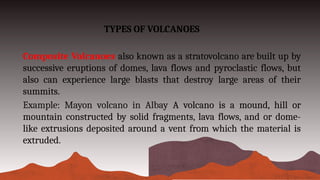 TYPES OF VOLCANOES
Composite Volcanoes also known as a stratovolcano are built up by
successive eruptions of domes, lava flows and pyroclastic flows, but
also can experience large blasts that destroy large areas of their
summits.
Example: Mayon volcano in Albay A volcano is a mound, hill or
mountain constructed by solid fragments, lava flows, and or dome-
like extrusions deposited around a vent from which the material is
extruded.
 