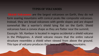 TYPES OF VOLCANOES
Shield Volcanoes are the largest volcanoes on Earth, they do not
form soaring mountains with conical peaks like composite volcanoes.
Instead, they are broad volcanoes with gentle slopes and are shaped
somewhat like a warrior’s shield lying flat on the Earth. Shield
volcanoes have a convex shape as they are flatter near the summit.
Example: Mt. Kanlaon is located in negros occidental a shield volcano
in the Philippines. A shield volcano means that the entire natural
structure resembles a shield when viewed from above the ground.
This type of volcano produces thin lava and can form mountains.
 