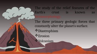 The study of the relief features of the
Earth`s crust is known as
Geomorphology.
The three primary geologic forces that
constantly alter the planet`s surface.
Diastrophism
Erosion
Volcanism
 