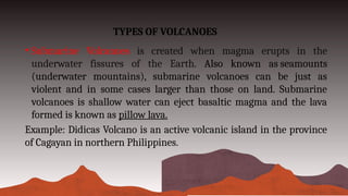 TYPES OF VOLCANOES
• Submarine Volcanoes is created when magma erupts in the
underwater fissures of the Earth. Also known as seamounts
(underwater mountains), submarine volcanoes can be just as
violent and in some cases larger than those on land. Submarine
volcanoes is shallow water can eject basaltic magma and the lava
formed is known as pillow lava.
Example: Didicas Volcano is an active volcanic island in the province
of Cagayan in northern Philippines.
 