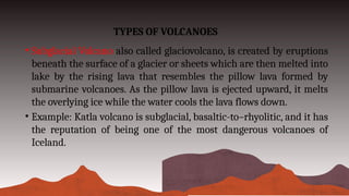 TYPES OF VOLCANOES
• Subglacial Volcano also called glaciovolcano, is created by eruptions
beneath the surface of a glacier or sheets which are then melted into
lake by the rising lava that resembles the pillow lava formed by
submarine volcanoes. As the pillow lava is ejected upward, it melts
the overlying ice while the water cools the lava flows down.
• Example: Katla volcano is subglacial, basaltic-to–rhyolitic, and it has
the reputation of being one of the most dangerous volcanoes of
Iceland.
 
