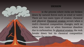 EROSION
• Erosion is the process where rocks are broken
down by natural forces such as wind or water.
There are two main types of erosion: chemical
and physical. Chemical erosion occurs when a
rock’s chemical composition changes, such as
when iron rusts or when limestone dissolves
due to carbonation. In physical erosion, the rock
breaks down but its chemical composition
remains the same.
 