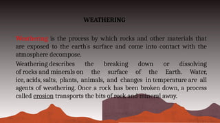 WEATHERING
Weathering is the process by which rocks and other materials that
are exposed to the earth`s surface and come into contact with the
atmosphere decompose.
Weathering describes the breaking down or dissolving
of rocks and minerals on the surface of the Earth. Water,
ice, acids, salts, plants, animals, and changes in temperature are all
agents of weathering. Once a rock has been broken down, a process
called erosion transports the bits of rock and mineral away.
 