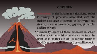 VULCANISM
• Volcanism is also known as vulcanicity. Refers
to variety of processes associated with the
surface discharge of magma or hot water and
steams, such as volcanoes, geysers, fumaroles
and hot springs.
• Vulcanicity covers all those processes in which
molten rock material or magma rise into the
crust or is poured out on its surface, there to
solidify as a crystalline or semi crystalline rock.
 