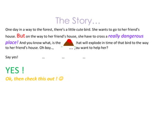The Story… One day in a way to the forest, there’s a little cute bird. She wants to go to her friend’s house.  But  on the way to her friend’s house, she have to cross a  really dangerous place!  And you know what, is the  that will explode in time of that bird to the way to her friend’s house. Oh boy..,  do you want to help her? Say yes!  …  …  … YES ! Ok, then check this out !   
