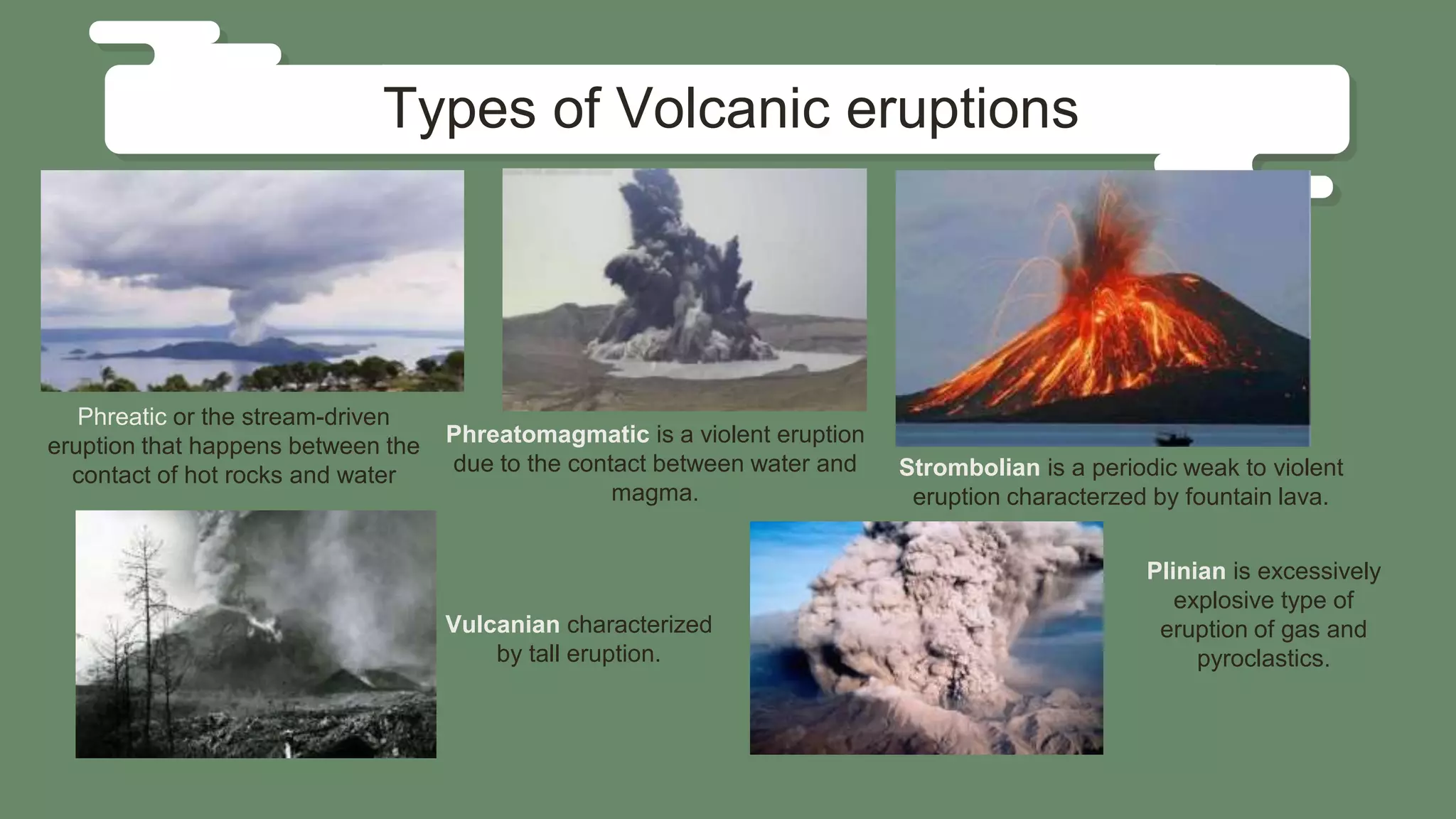 Phreatic or the stream-driven
eruption that happens between the
contact of hot rocks and water
Vulcanian characterized
by tall eruption.
Types of Volcanic eruptions
Phreatomagmatic is a violent eruption
due to the contact between water and
magma.
Strombolian is a periodic weak to violent
eruption characterzed by fountain lava.
Plinian is excessively
explosive type of
eruption of gas and
pyroclastics.
 