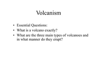 Volcanism
• Essential Questions:
• What is a volcano exactly?
• What are the three main types of volcanoes and
in what manner do they erupt?
 