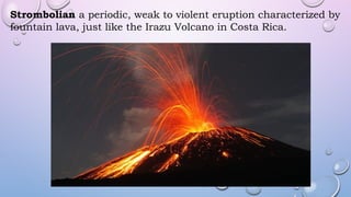 Strombolian a periodic, weak to violent eruption characterized by
fountain lava, just like the Irazu Volcano in Costa Rica.
 