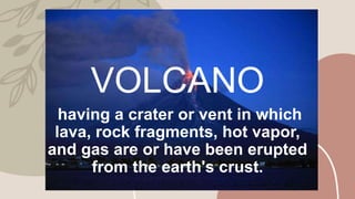 VOLCANO
having a crater or vent in which
lava, rock fragments, hot vapor,
and gas are or have been erupted
from the earth's crust.
 