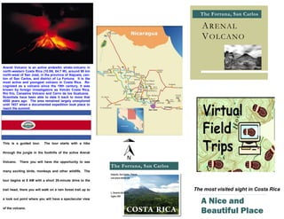 The Fortuna, San Carlos
           Título del panel posterior

                                                                                                        A RE NAL
                                                                                                        V OLCANO


Arenál Volcano is an active andesitic strato-volcano in
north-western Costa Rica (10.5N, 84.7 W), around 90 km
north-west of San José, in the province of Alajuela, can-
ton of San Carlos, and district of La Fortuna. It is the
most active and youngest volcano in Costa Rica. Re-
cognized as a volcano since the 19th century, it was
known by foreign investigators as Volcán Costa Rica,
Rio frio, Canastos Volcano and Cerro de los Guatusos.
Scientists have been able to date it back to more that
4000 years ago. The area remained largely unexplored
until 1937 when a documented expedition took place to
reach the summit.




This is a guided tour.                  The tour starts with a hike

through the jungle in the foothills of the active Arenál

Volcano.    There you will have the opportunity to see
                                                                      The Fortuna, San Carlos
many exciting birds, monkeys and other wildlife. The
                                                                      Alajuela, San Carlos, Fotuna
                                                                      Last place before die
tour begins at 8 AM with a short 20-minute drive to the

trail head; there you will walk on a rain forest trail up to                                         The most visited sight in Costa Rica
                                                                      L. Horacio Gómez R.
                                                                      Ingles 300
a look out point where you will have a spectacular view
                                                                                                        A Nice and
of the volcano.
                                                                                                        Beautiful Place
 