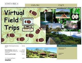 COSTA RICA
                                                          Explore            ENJOY


                                                          Lista de precios




Sky Treck / Walk through the treetops          $93.00
                                                                             The Fortuna, San Carlos
From:
                                                                             Alajuela, San Carlos, Fotuna
                                                                             Last place before die
Swim in Hot Springs / healthy and              $35.00
beautiful landscapes, bathed in mi-     Includes Lunch
neral waters.                                 or Dinner
                                                                             L. Horacio Gómez R.
Hike through the jungle                        $22.50                        Ingles 300




ALL Emotions and Enjoys                         0,00 €

no price
 