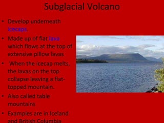 Subglacial Volcano Develop underneath  icecaps .  Made up of flat  lava  which flows at the top of extensive pillow lavas When the icecap melts, the lavas on the top collapse leaving a flat-topped mountain.  Also called table mountains  Examples are in Iceland and British Columbia 