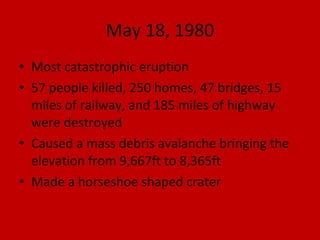 May 18, 1980 Most catastrophic eruption 57 people killed, 250 homes, 47 bridges, 15 miles of railway, and 185 miles of highway were destroyed Caused a mass debris avalanche bringing the elevation from 9,667ft to 8,365ft Made a horseshoe shaped crater 