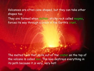 Volcanoes are often cone-shaped, but they can take other shapes too. They are formed when  molten , sticky rock called  magma , forces its way through a crack in the Earth’s  crust .  The melted rock that spills out of the  crater  on the top of the volcano is called  lava . The lava destroys everything in its path because it is very, very hot! 