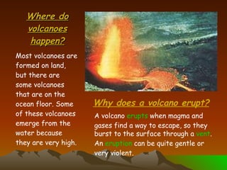 Where do volcanoes happen? Most volcanoes are formed on land, but there are some volcanoes that are on the ocean floor. Some of these volcanoes emerge from the water because they are very high. Why does a volcano erupt? A volcano  erupts  when magma and gases find a way to escape, so they burst to the surface through a  vent . An  eruption  can be quite gentle or very violent. 