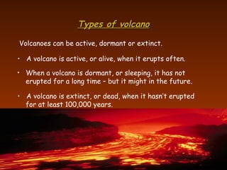 Types of volcano Volcanoes can be active, dormant or extinct. A volcano is active, or alive, when it erupts often. When a volcano is dormant, or sleeping, it has not  erupted for a long time – but it might in the future. A volcano is extinct, or dead, when it hasn’t erupted for at least 100,000 years. 