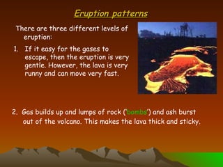 Eruption patterns There are three different levels of eruption: If it easy for the gases to escape, then the eruption is very gentle. However, the lava is very runny and can move very fast. 2.  Gas builds up and lumps of rock (‘ bombs ’) and ash burst out of the volcano. This makes the lava thick and sticky. 