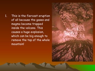 This is the fiercest eruption of all because the gases and magma become trapped inside the volcano. This causes a huge explosion, which can be big enough to remove the top of the whole mountain! 