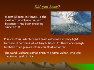 Did you know? Pumice stone, which comes from volcanoes, is very light because it contains lot of tiny bubbles. If there are enough bubbles, then pumice stone can float on water! Mount Kilauea, in Hawaii, is the most active volcano on Earth because it has been erupting since 1983! The word, ‘volcano’ comes from the name Vulcan, who was the Roman god of fire. 