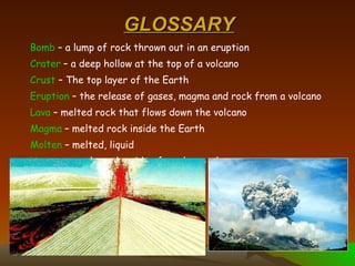 GLOSSARY Bomb  – a lump of rock thrown out in an eruption Crater  – a deep hollow at the top of a volcano Crust  – The top layer of the Earth Eruption  – the release of gases, magma and rock from a volcano Lava  – melted rock that flows down the volcano Magma  – melted rock inside the Earth Molten  – melted, liquid Vent  – a crack on the side of a volcano where magma can escape 