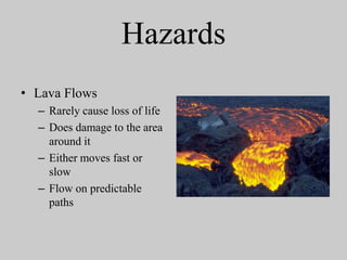 Hazards
• Lava Flows
  – Rarely cause loss of life
  – Does damage to the area
    around it
  – Either moves fast or
    slow
  – Flow on predictable
    paths
 