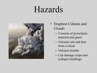 Hazards
   • Eruption Column and
     Clouds
     – Consists of pyroclastic
       material and gases
     – Volcanic ash and dust
       form a cloud
     – Volcanic bombs
     – Can damage crops and
       collapse buildings
 