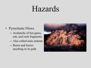 Hazards

• Pyroclastic Flows
   – Avalanche of hot gases,
     ash, and rock fragments
   – Also called nuée ardente
   – Burns and buries
     anything in its path
 