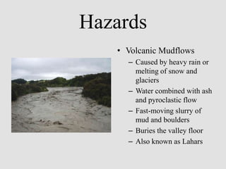 Hazards
   • Volcanic Mudflows
     – Caused by heavy rain or
       melting of snow and
       glaciers
     – Water combined with ash
       and pyroclastic flow
     – Fast-moving slurry of
       mud and boulders
     – Buries the valley floor
     – Also known as Lahars
 