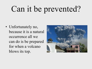 Can it be prevented?
• Unfortunately no,
  because it is a natural
  occurrence all we
  can do is be prepared
  for when a volcano
  blows its top.
 