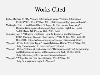 Works Cited
Fisher, Richard V. "The Volcano Information Center." Volcano Information
          Center (VIC). Web. 07 Dec. 2011. <http://volcanology.geol.ucsb.edu/>.
McKnight, Tom L., and Darrel Hess. "Chapter 14 The Internal Processes.“
          Physical Geography: a Landscape Appreciation. Eighth ed. Upper
          Saddle River, NJ: Prentice Hall, 2005. Print.
Topinka, Lyn. "CVO Menu - Volcanic Hazards, Features, and Phenomena.“
          USGS Cascades Volcano Observatory (CVO). 30 Jan. 2003. Web. 07
          Dec. 2011. <http://vulcan.wr.usgs.gov/Glossary/framework.html>.
"Volcano - Credo Reference Topic." Credo Reference Home. Web. 07 Dec. 2011.
          <http://www.credoreference.com/topic/volcano>.
"Volcano | Define Volcano at Dictionary.com." Dictionary.com | Find the Meanings
          and Definitions of Words at Dictionary.com. Web. 07 Dec. 2011.
          <http://dictionary.reference.com/browse/volcano>.
"Volcano." Wikipedia, the Free Encyclopedia. Web. 07 Dec. 2011.
          <http://en.wikipedia.org/wiki/Volcano>.
 