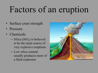 Factors of an eruption
• Surface crust strength
• Pressure
• Chemicals
   – Silica (SiO2) is believed
     to be the main source of
     very explosive eruptions
   – Low silica content
     usually produces more of
     a fluid explosion
 
