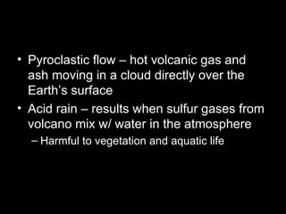 Pyroclastic flow – hot volcanic gas and ash moving in a cloud directly over the Earth’s surface Acid rain – results when sulfur gases from volcano mix w/ water in the atmosphere Harmful to vegetation and aquatic life 
