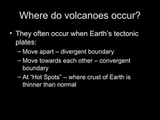 Where do volcanoes occur? They often occur when Earth’s tectonic plates: Move apart – divergent boundary Move towards each other – convergent boundary At “Hot Spots” – where crust of Earth is thinner than normal  