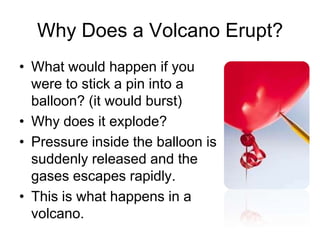 Why Does a Volcano Erupt?
• What would happen if you
  were to stick a pin into a
  balloon? (it would burst)
• Why does it explode?
• Pressure inside the balloon is
  suddenly released and the
  gases escapes rapidly.
• This is what happens in a
  volcano.
 