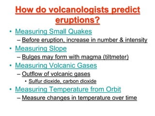 How do volcanologists predict
         eruptions?
• Measuring Small Quakes
  – Before eruption, increase in number & intensity
• Measuring Slope
  – Bulges may form with magma (tiltmeter)
• Measuring Volcanic Gases
  – Outflow of volcanic gases
    • Sulfur dioxide, carbon dioxide
• Measuring Temperature from Orbit
  – Measure changes in temperature over time
 